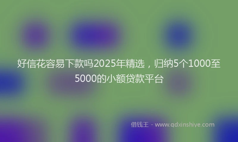 好信花容易下款吗2025年精选，归纳5个1000至5000的小额贷款平台