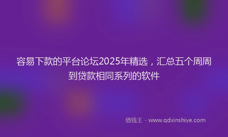 容易下款的平台论坛2025年精选，汇总五个周周到贷款相同系列的软件