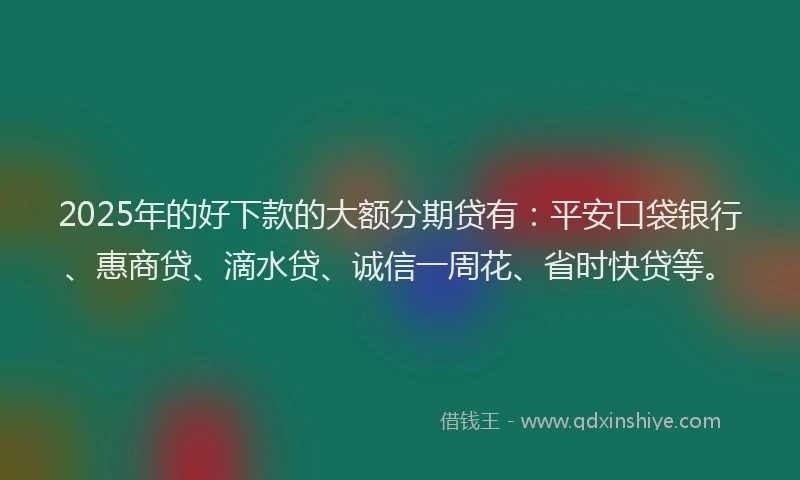 2025年的好下款的大额分期贷有：平安口袋银行、惠商贷、滴水贷、诚信一周花、省时快贷等。