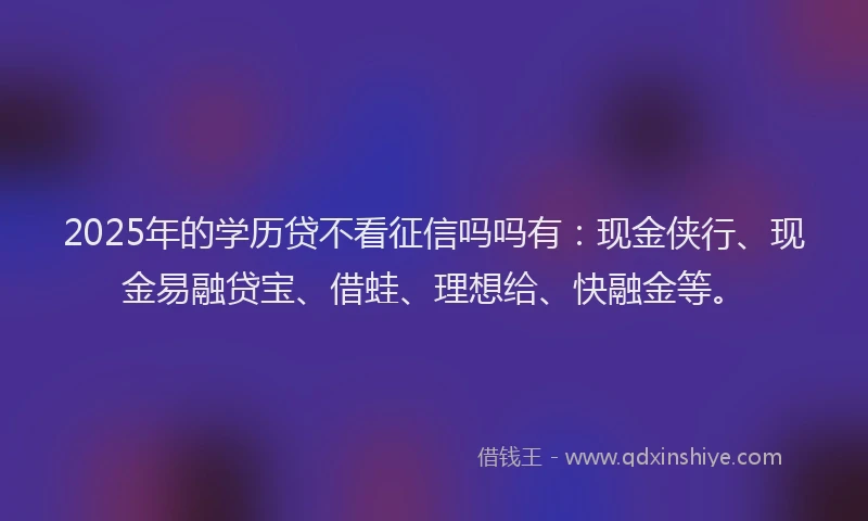 2025年的学历贷不看征信吗吗有：现金侠行、现金易融贷宝、借蛙、理想给、快融金等。