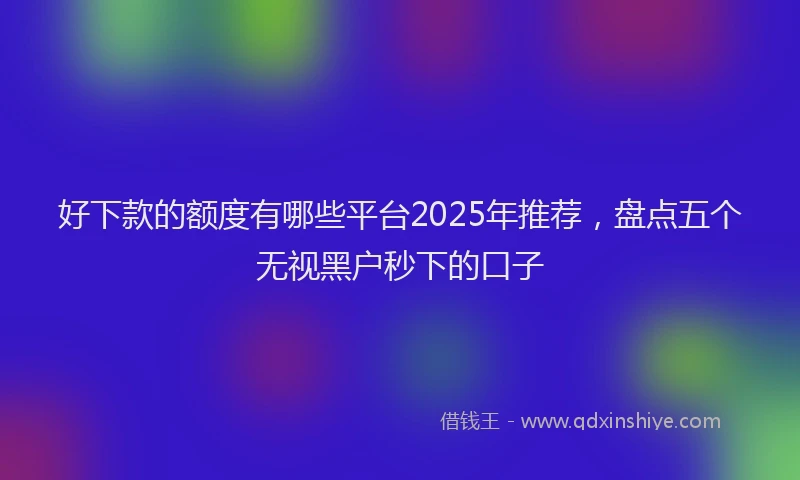 好下款的额度有哪些平台2025年推荐，盘点五个无视黑户秒下的口子