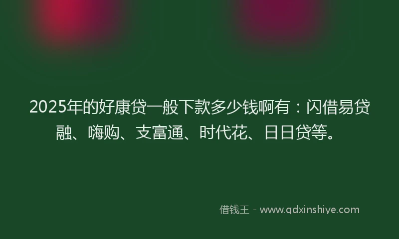 2025年的好康贷一般下款多少钱啊有：闪借易贷融、嗨购、支富通、时代花、日日贷等。