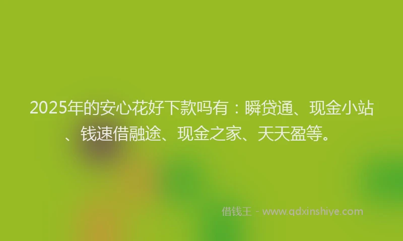 2025年的安心花好下款吗有：瞬贷通、现金小站、钱速借融途、现金之家、天天盈等。