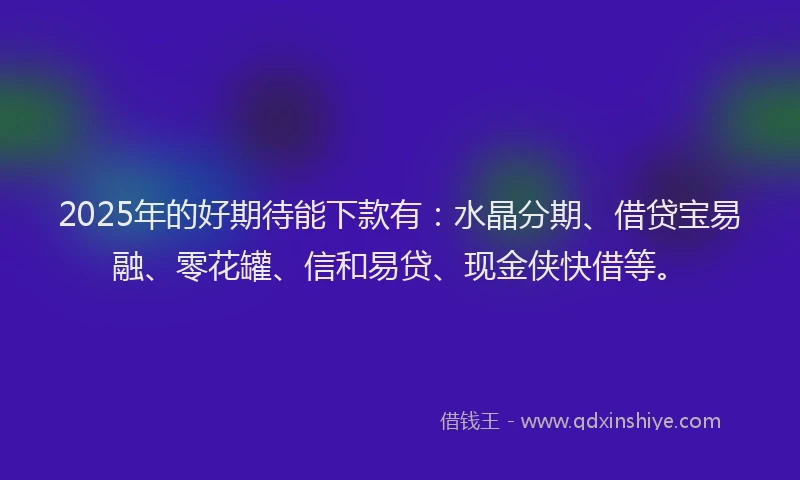2025年的好期待能下款有：水晶分期、借贷宝易融、零花罐、信和易贷、现金侠快借等。