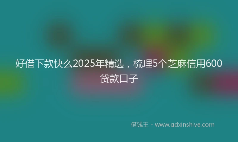 好借下款快么2025年精选，梳理5个芝麻信用600贷款口子