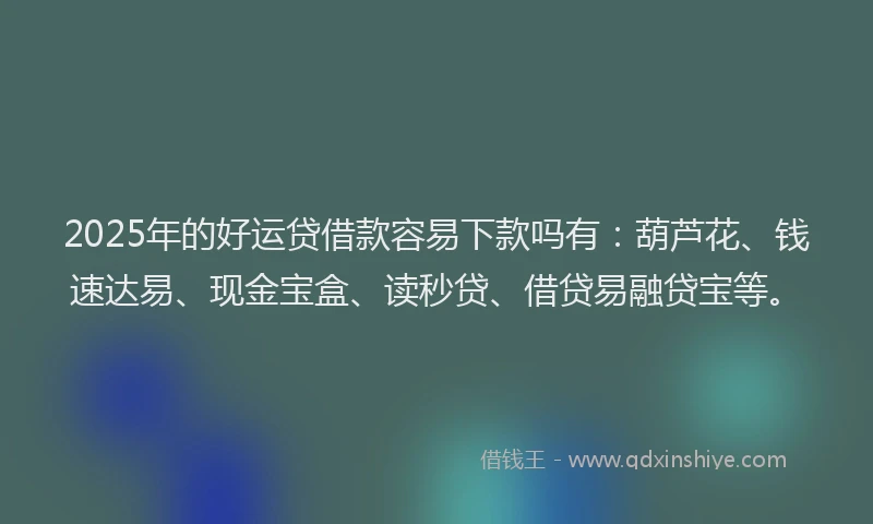 2025年的好运贷借款容易下款吗有：葫芦花、钱速达易、现金宝盒、读秒贷、借贷易融贷宝等。