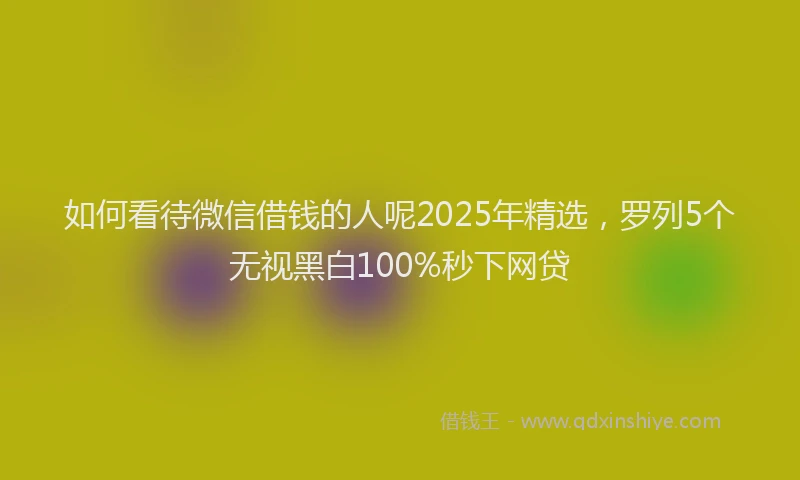 如何看待微信借钱的人呢2025年精选，罗列5个无视黑白100%秒下网贷