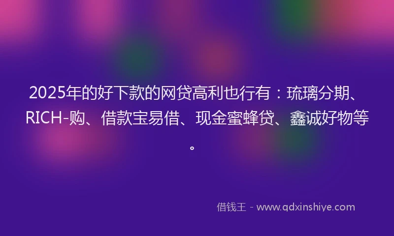 2025年的好下款的网贷高利也行有：琉璃分期、RICH-购、借款宝易借、现金蜜蜂贷、鑫诚好物等。