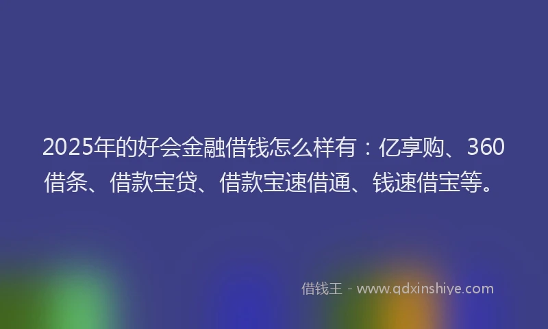 2025年的好会金融借钱怎么样有：亿享购、360借条、借款宝贷、借款宝速借通、钱速借宝等。