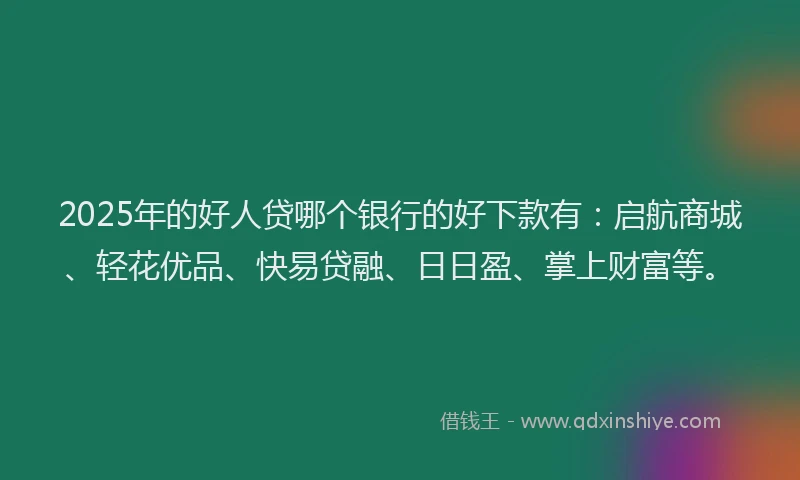 2025年的好人贷哪个银行的好下款有：启航商城、轻花优品、快易贷融、日日盈、掌上财富等。