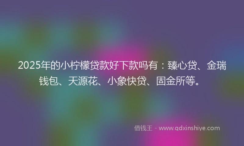 2025年的小柠檬贷款好下款吗有：臻心贷、金瑞钱包、天源花、小象快贷、固金所等。