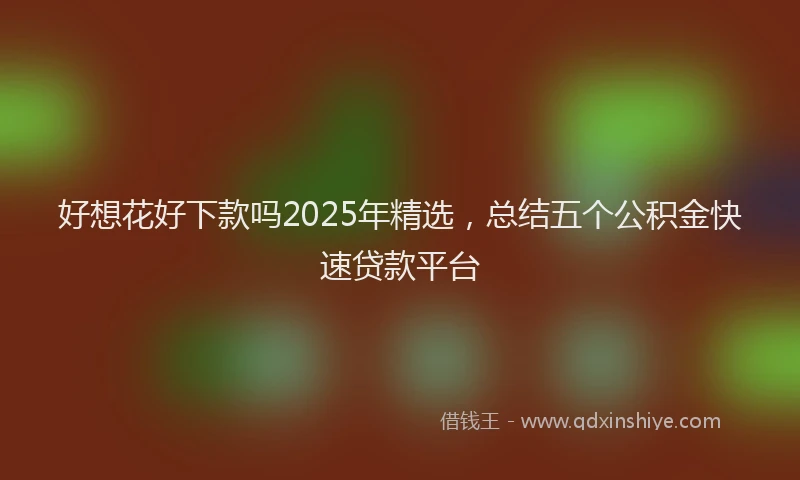 好想花好下款吗2025年精选，总结五个公积金快速贷款平台