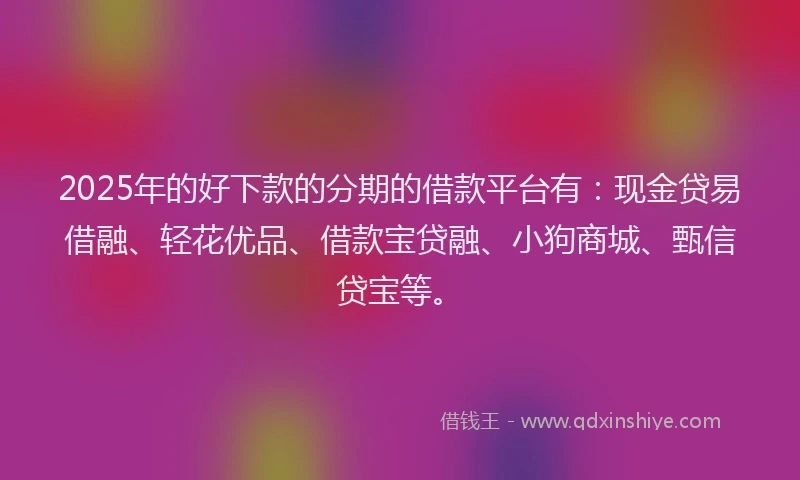 2025年的好下款的分期的借款平台有：现金贷易借融、轻花优品、借款宝贷融、小狗商城、甄信贷宝等。