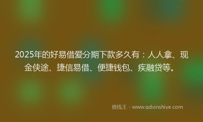 2025年的好易借爱分期下款多久有：人人拿、现金侠途、捷信易借、便捷钱包、疾融贷等。