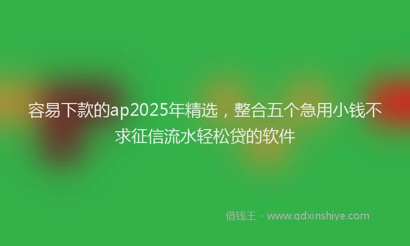 容易下款的ap2025年精选，整合五个急用小钱不求征信流水轻松贷的软件