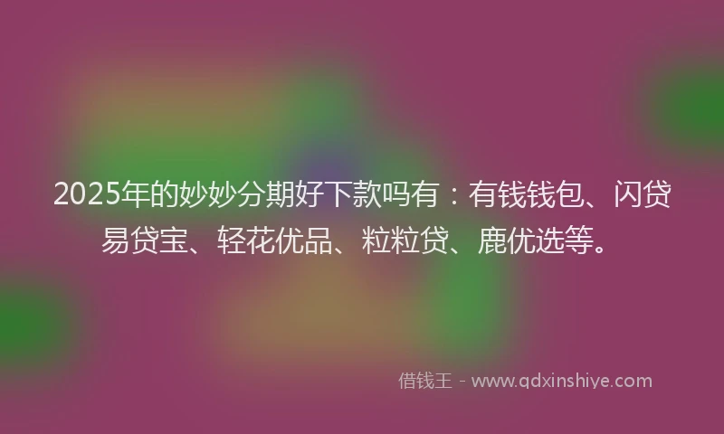 2025年的妙妙分期好下款吗有：有钱钱包、闪贷易贷宝、轻花优品、粒粒贷、鹿优选等。