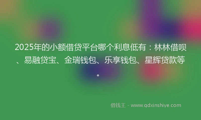 2025年的小额借贷平台哪个利息低有:林林借呗、易融贷宝、金瑞钱包、乐享钱包、星辉贷款等。