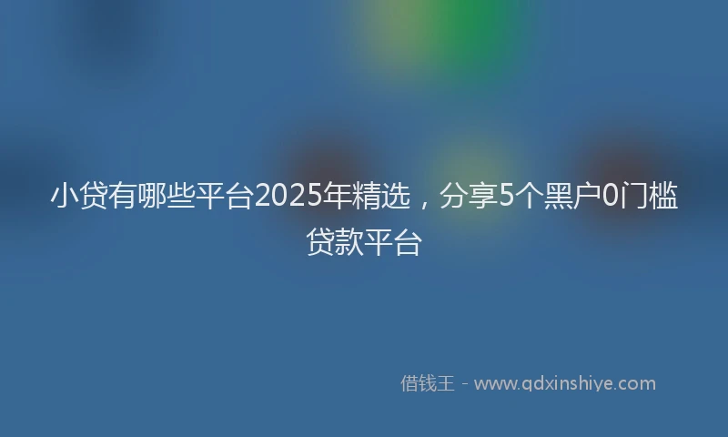 小贷有哪些平台2025年精选，分享5个黑户0门槛贷款平台