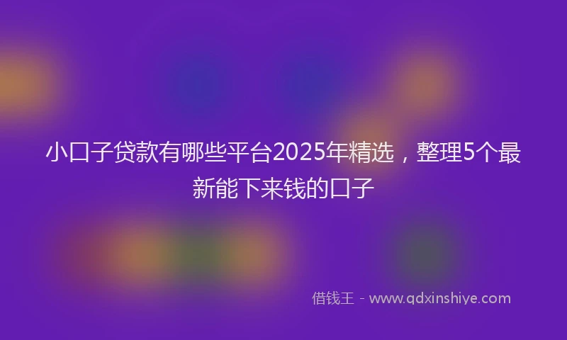 小口子贷款有哪些平台2025年精选，整理5个最新能下来钱的口子