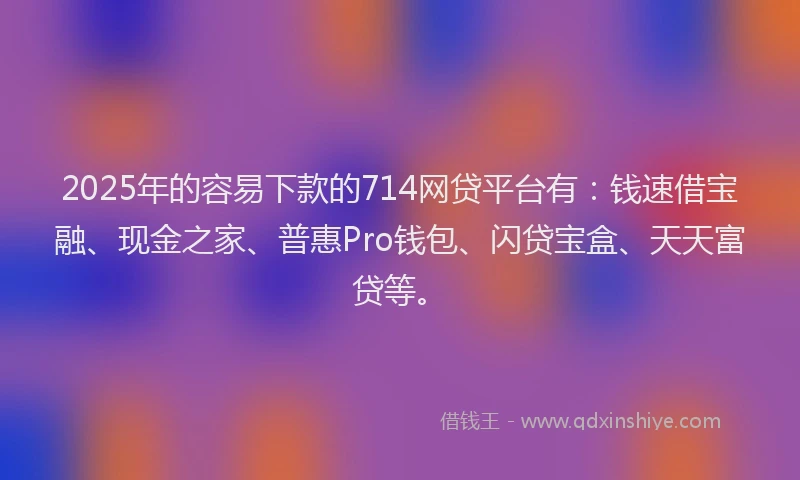 2025年的容易下款的714网贷平台有：钱速借宝融、现金之家、普惠Pro钱包、闪贷宝盒、天天富贷等。
