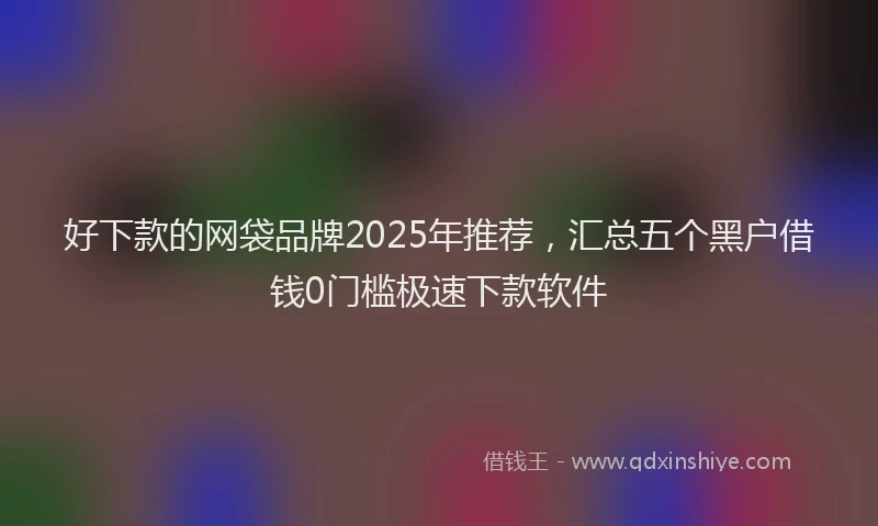 好下款的网袋品牌2025年推荐，汇总五个黑户借钱0门槛极速下款软件