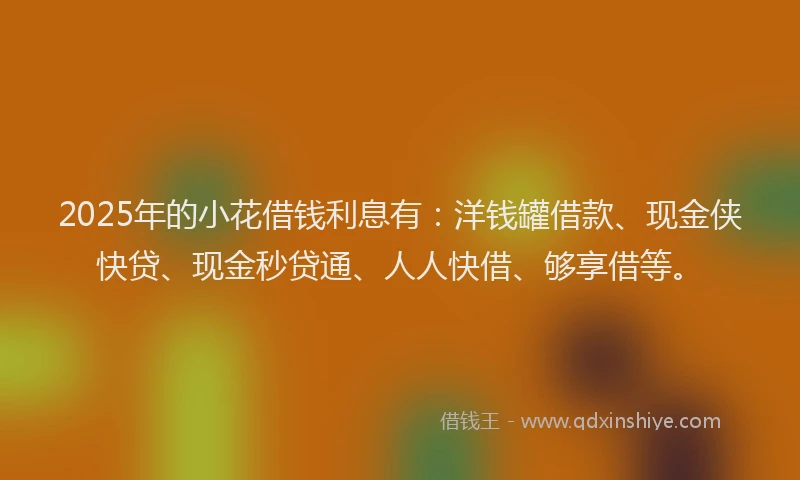 2025年的小花借钱利息有：洋钱罐借款、现金侠快贷、现金秒贷通、人人快借、够享借等。