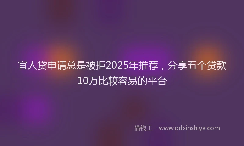 宜人贷申请总是被拒2025年推荐，分享五个贷款10万比较容易的平台