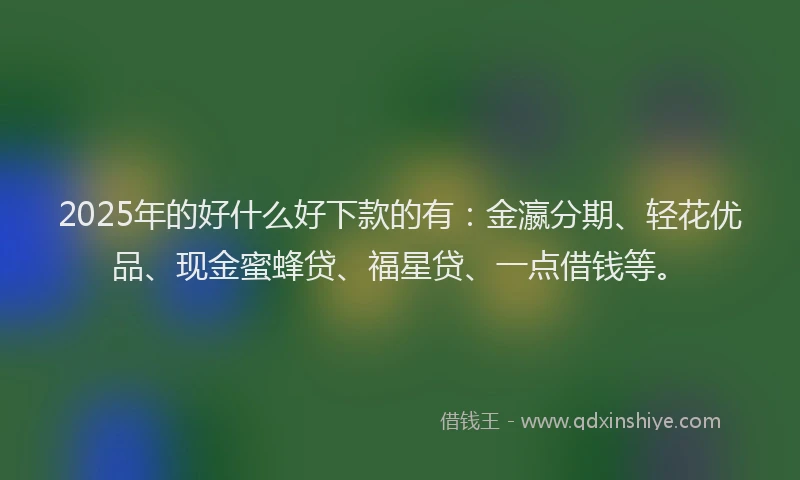 2025年的好什么好下款的有：金瀛分期、轻花优品、现金蜜蜂贷、福星贷、一点借钱等。