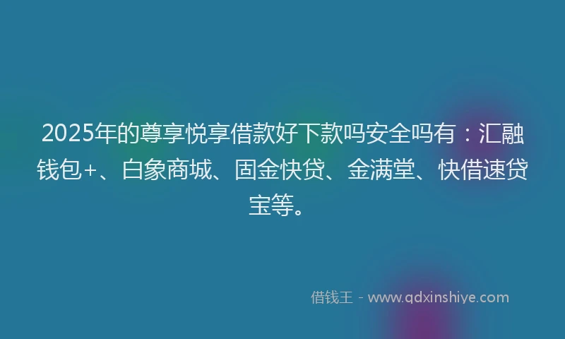 2025年的尊享悦享借款好下款吗安全吗有：汇融钱包+、白象商城、固金快贷、金满堂、快借速贷宝等。
