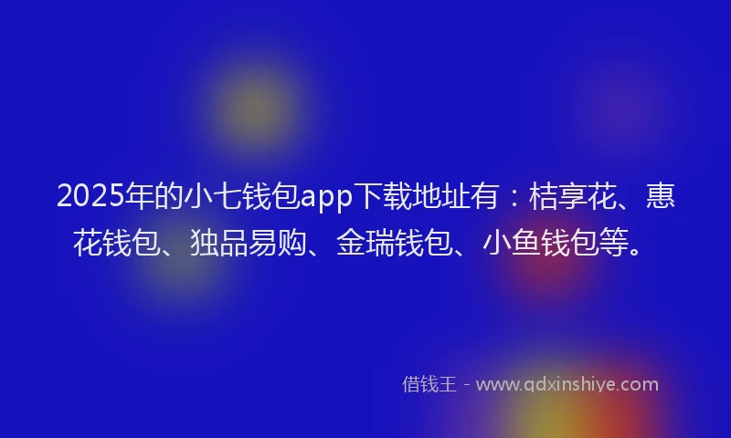 2025年的小七钱包app下载地址有：桔享花、惠花钱包、独品易购、金瑞钱包、小鱼钱包等。
