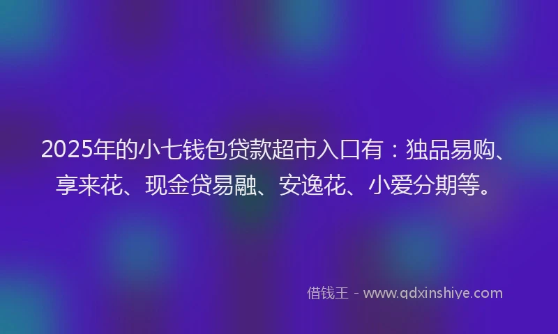 2025年的小七钱包贷款超市入口有：独品易购、享来花、现金贷易融、安逸花、小爱分期等。