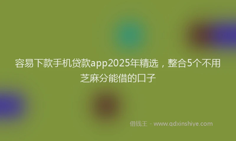 容易下款手机贷款app2025年精选，整合5个不用芝麻分能借的口子