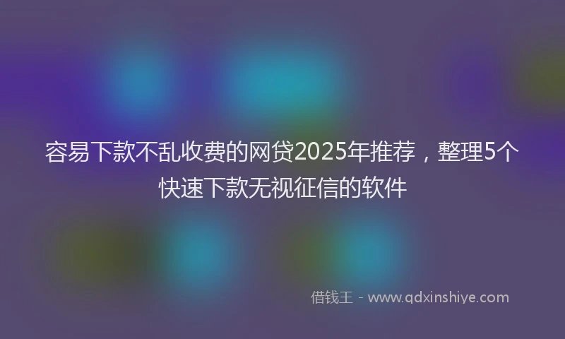 容易下款不乱收费的网贷2025年推荐，整理5个快速下款无视征信的软件