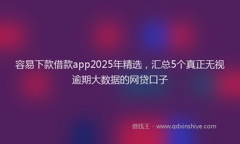 容易下款借款app2025年精选，汇总5个真正无视逾期大数据的网贷口子