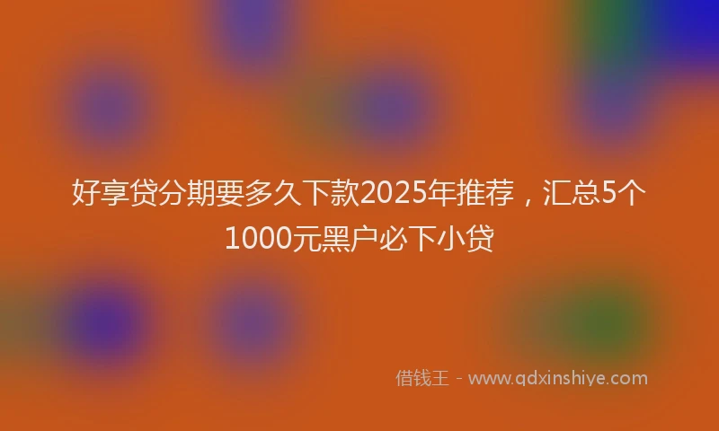 好享贷分期要多久下款2025年推荐，汇总5个1000元黑户必下小贷
