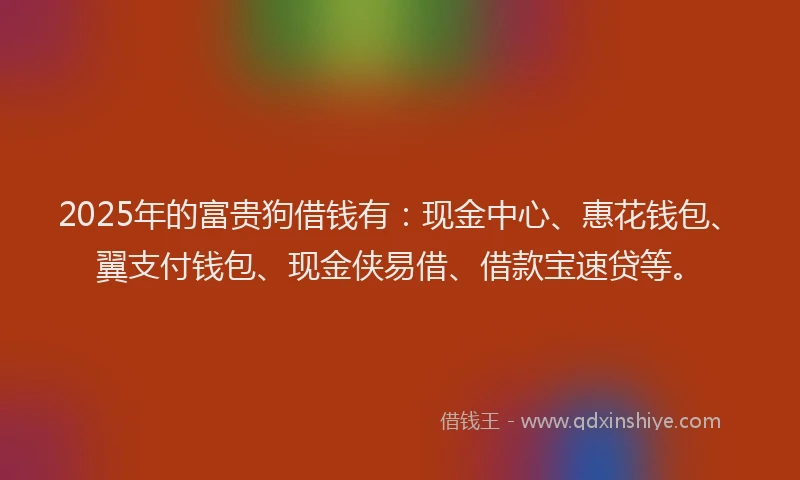 2025年的富贵狗借钱有：现金中心、惠花钱包、翼支付钱包、现金侠易借、借款宝速贷等。