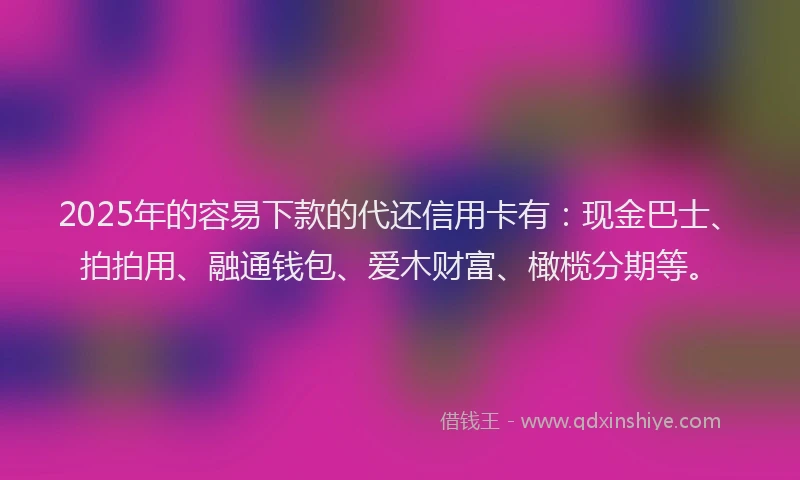 2025年的容易下款的代还信用卡有：现金巴士、拍拍用、融通钱包、爱木财富、橄榄分期等。