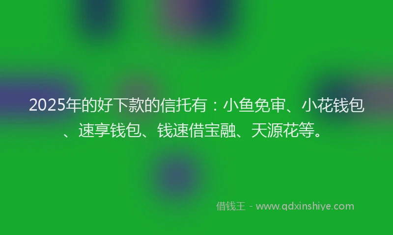 2025年的好下款的信托有：小鱼免审、小花钱包、速享钱包、钱速借宝融、天源花等。
