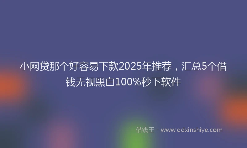 小网贷那个好容易下款2025年推荐，汇总5个借钱无视黑白100%秒下软件