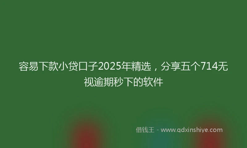 容易下款小贷口子2025年精选，分享五个714无视逾期秒下的软件