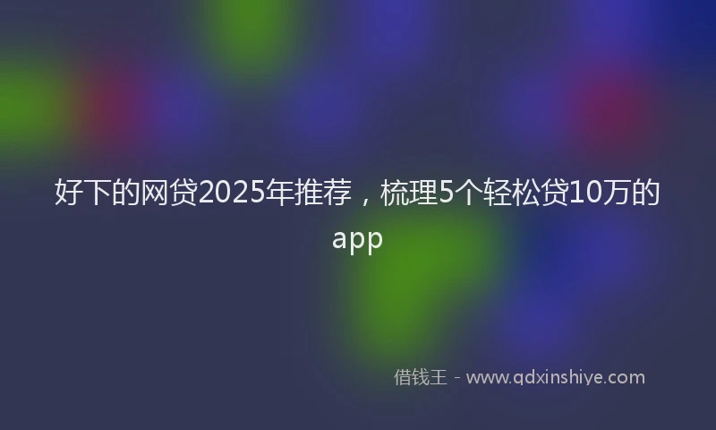 好下的网贷2025年推荐，梳理5个轻松贷10万的app