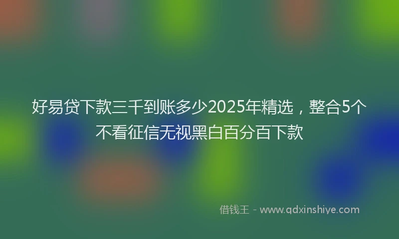 好易贷下款三千到账多少2025年精选，整合5个不看征信无视黑白百分百下款