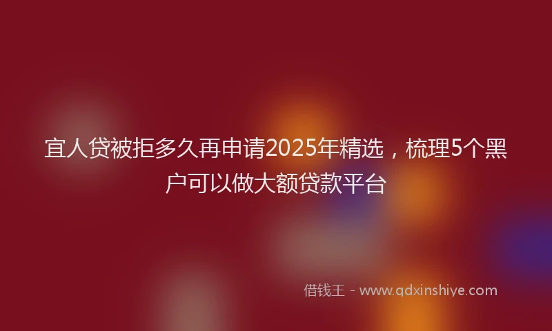 宜人贷被拒多久再申请2025年精选，梳理5个黑户可以做大额贷款平台