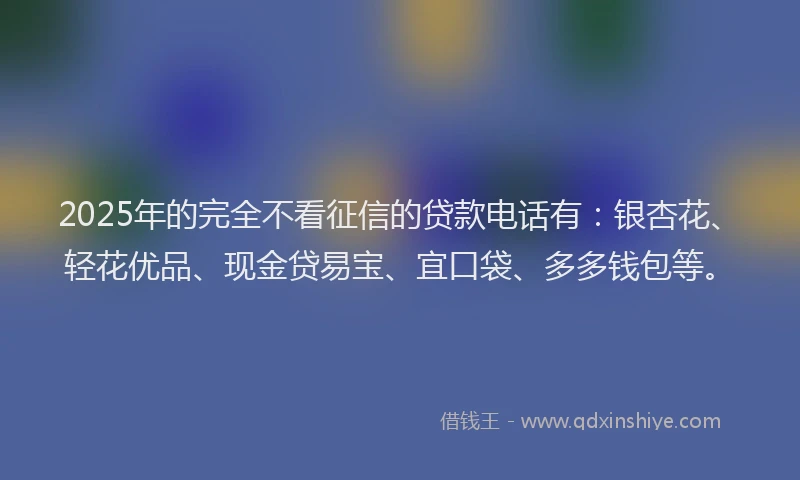 2025年的完全不看征信的贷款电话有：银杏花、轻花优品、现金贷易宝、宜口袋、多多钱包等。