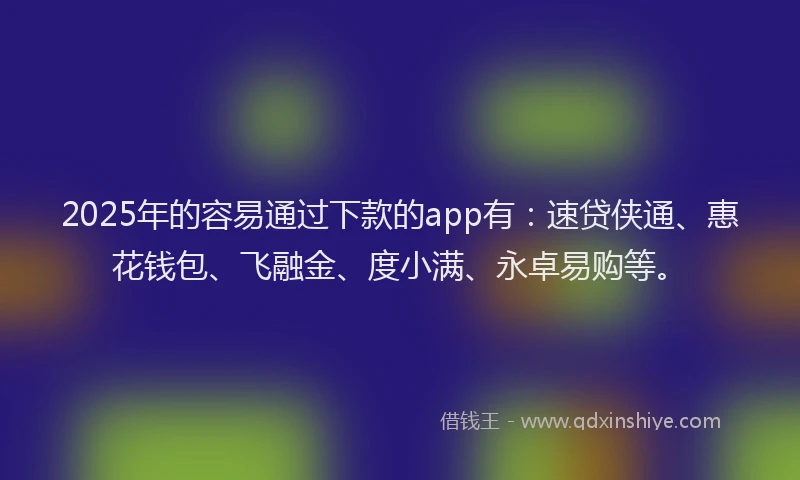 2025年的容易通过下款的app有：速贷侠通、惠花钱包、飞融金、度小满、永卓易购等。