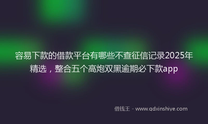 容易下款的借款平台有哪些不查征信记录2025年精选，整合五个高炮双黑逾期必下款app