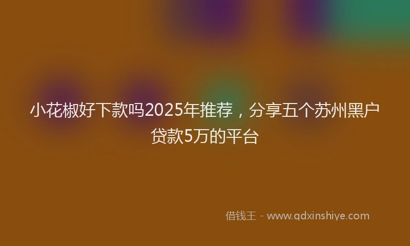 小花椒好下款吗2025年推荐，分享五个苏州黑户贷款5万的平台