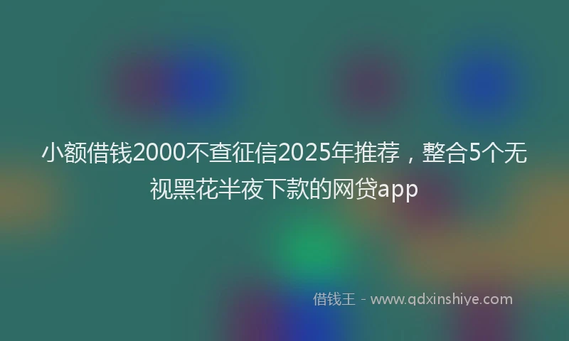 小额借钱2000不查征信2025年推荐，整合5个无视黑花半夜下款的网贷app