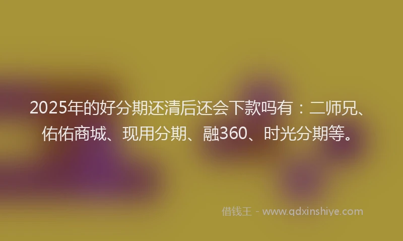 2025年的好分期还清后还会下款吗有：二师兄、佑佑商城、现用分期、融360、时光分期等。