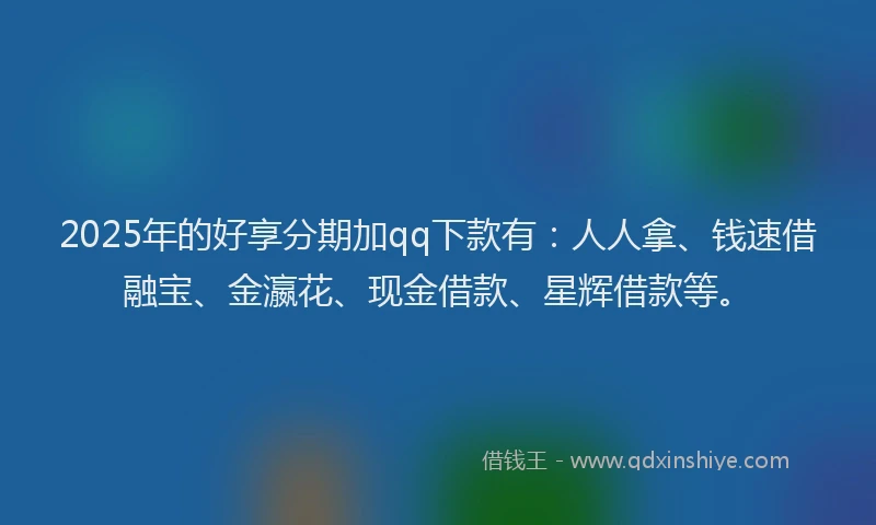 2025年的好享分期加qq下款有：人人拿、钱速借融宝、金瀛花、现金借款、星辉借款等。